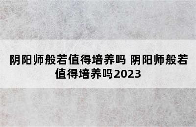 阴阳师般若值得培养吗 阴阳师般若值得培养吗2023